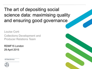 The art of depositing social
science data: maximising quality
and ensuring good governance
Louise Corti
Collections Development and
Producer Relations Team
RDMF15 London
29 April 2015
 