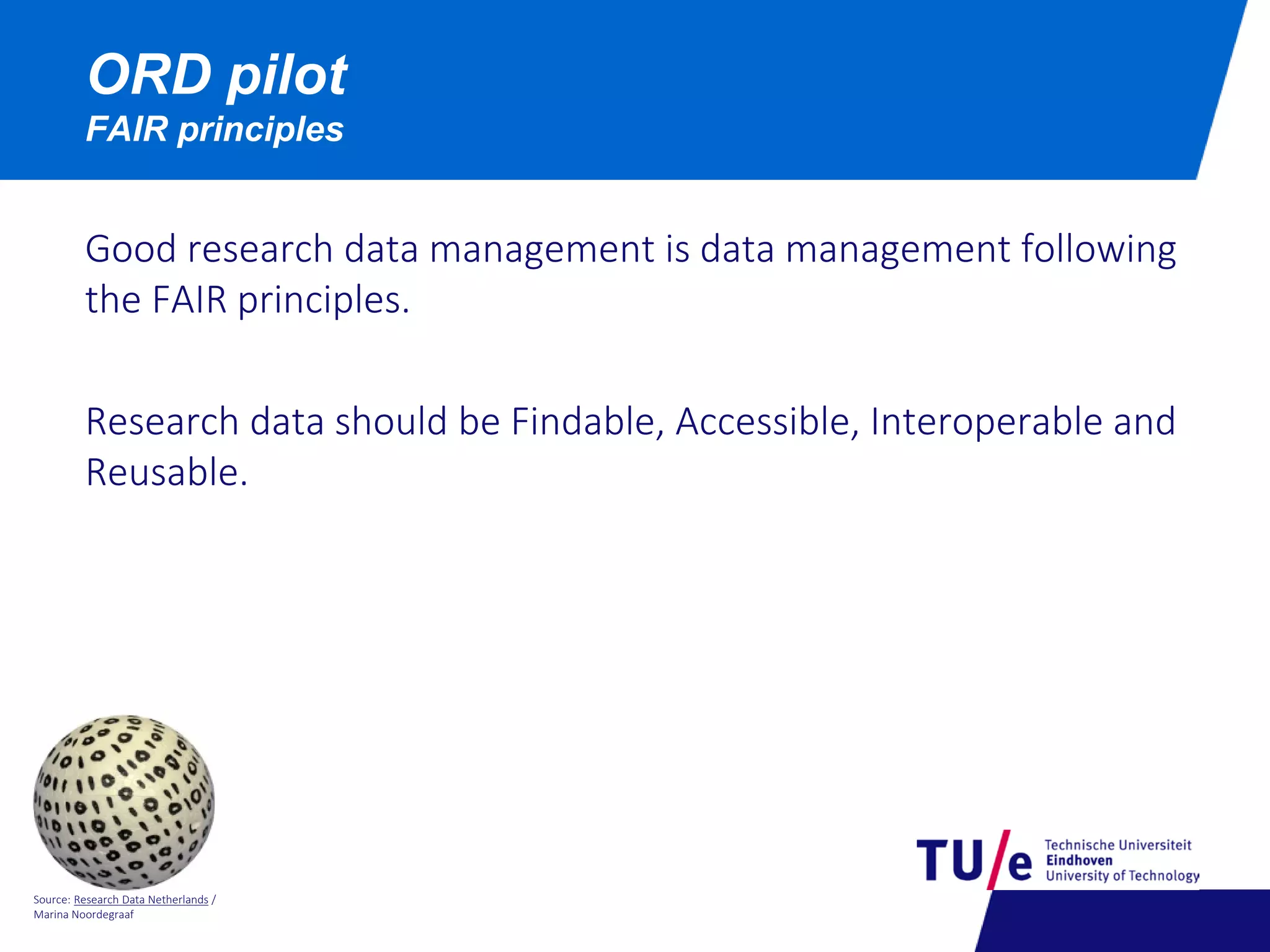 Source: Research Data Netherlands /
Marina Noordegraaf
ORD pilot
FAIR principles
Good research data management is data management following
the FAIR principles.
Research data should be Findable, Accessible, Interoperable and
Reusable.
 