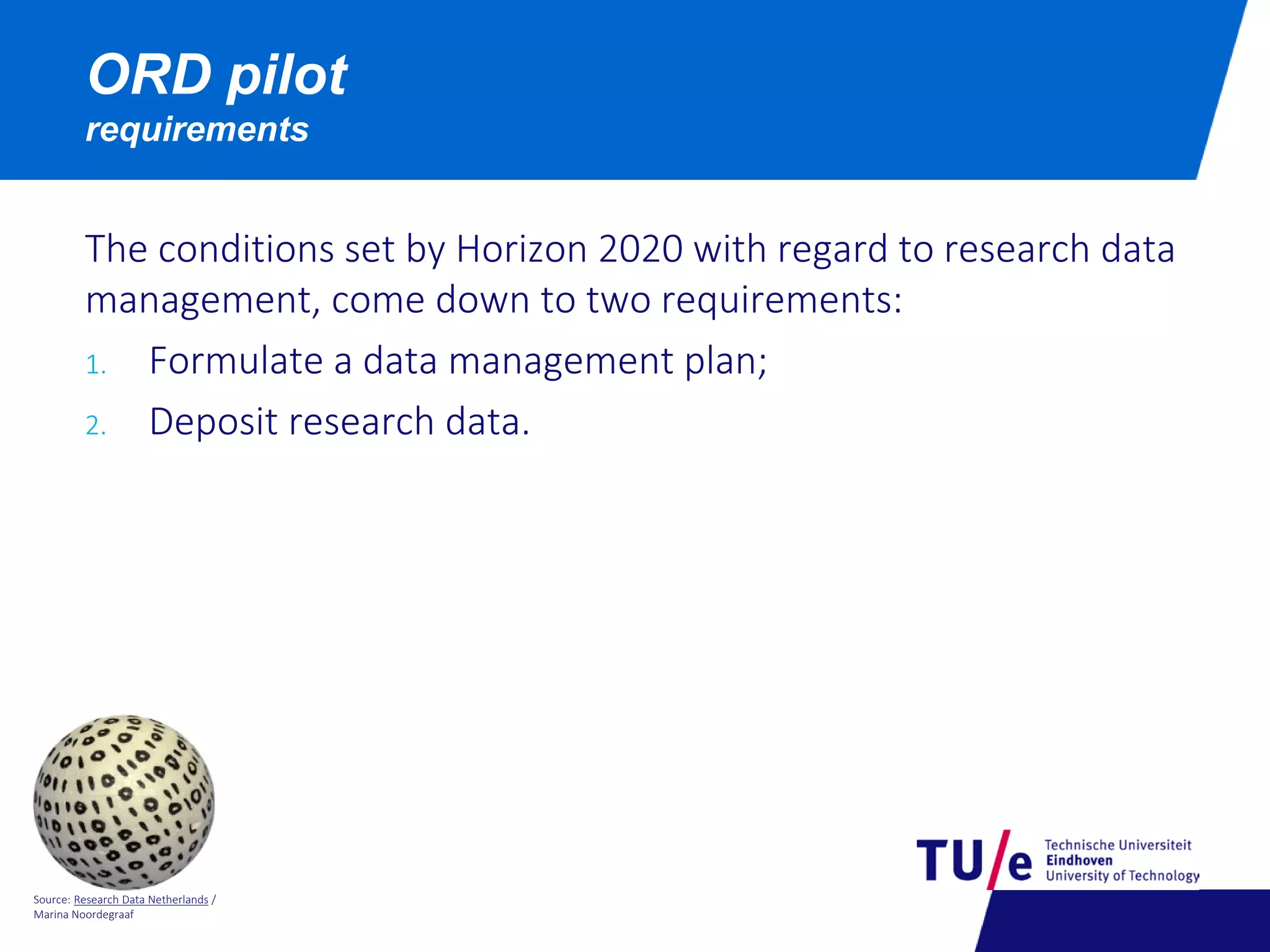 Source: Research Data Netherlands /
Marina Noordegraaf
ORD pilot
requirements
The conditions set by Horizon 2020 with regard to research data
management, come down to two requirements:
1. Formulate a data management plan;
2. Deposit research data.
 