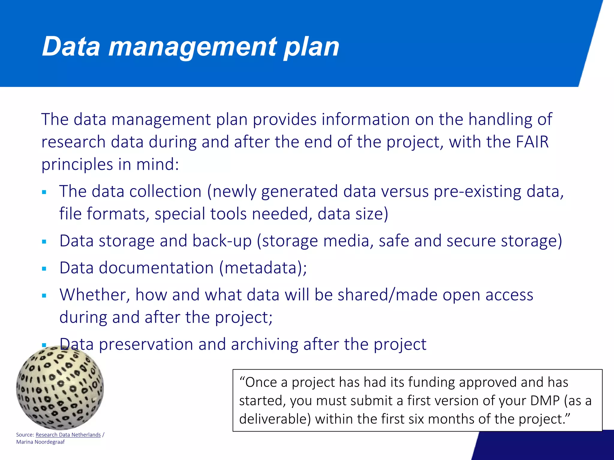 Source: Research Data Netherlands /
Marina Noordegraaf
Data management plan
The data management plan provides information on the handling of
research data during and after the end of the project, with the FAIR
principles in mind:
 The data collection (newly generated data versus pre-existing data,
file formats, special tools needed, data size)
 Data storage and back-up (storage media, safe and secure storage)
 Data documentation (metadata);
 Whether, how and what data will be shared/made open access
during and after the project;
 Data preservation and archiving after the project
“Once a project has had its funding approved and has
started, you must submit a first version of your DMP (as a
deliverable) within the first six months of the project.”
 