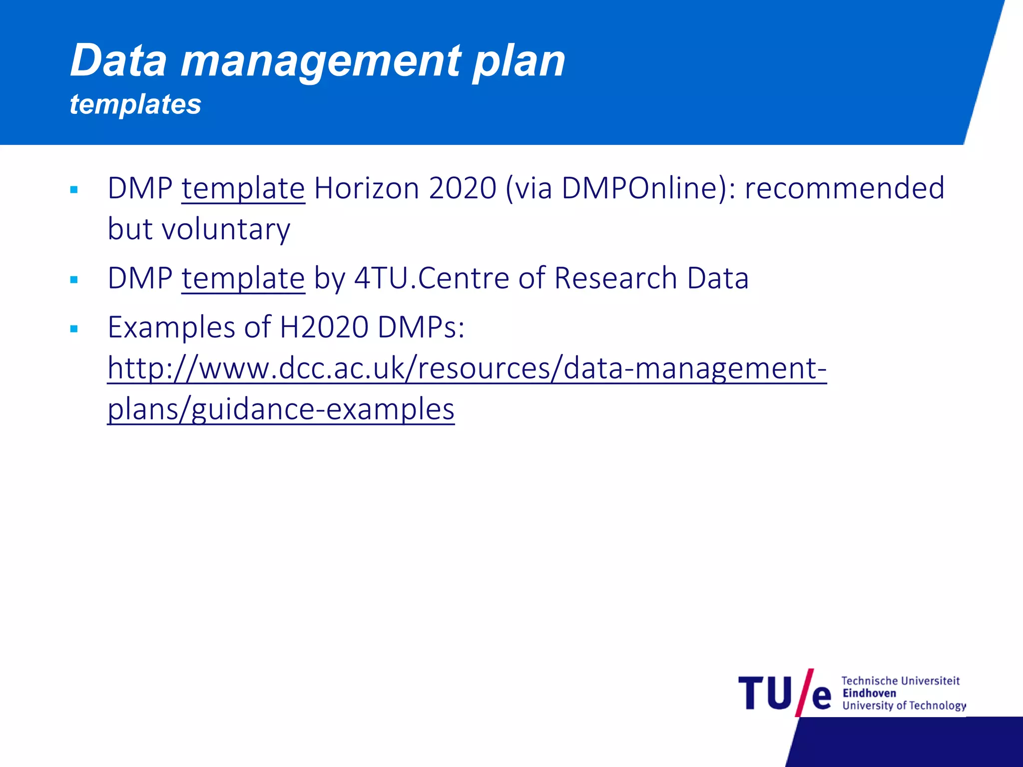  DMP template Horizon 2020 (via DMPOnline): recommended
but voluntary
 DMP template by 4TU.Centre of Research Data
 Examples of H2020 DMPs:
http://www.dcc.ac.uk/resources/data-management-
plans/guidance-examples
Data management plan
templates
 