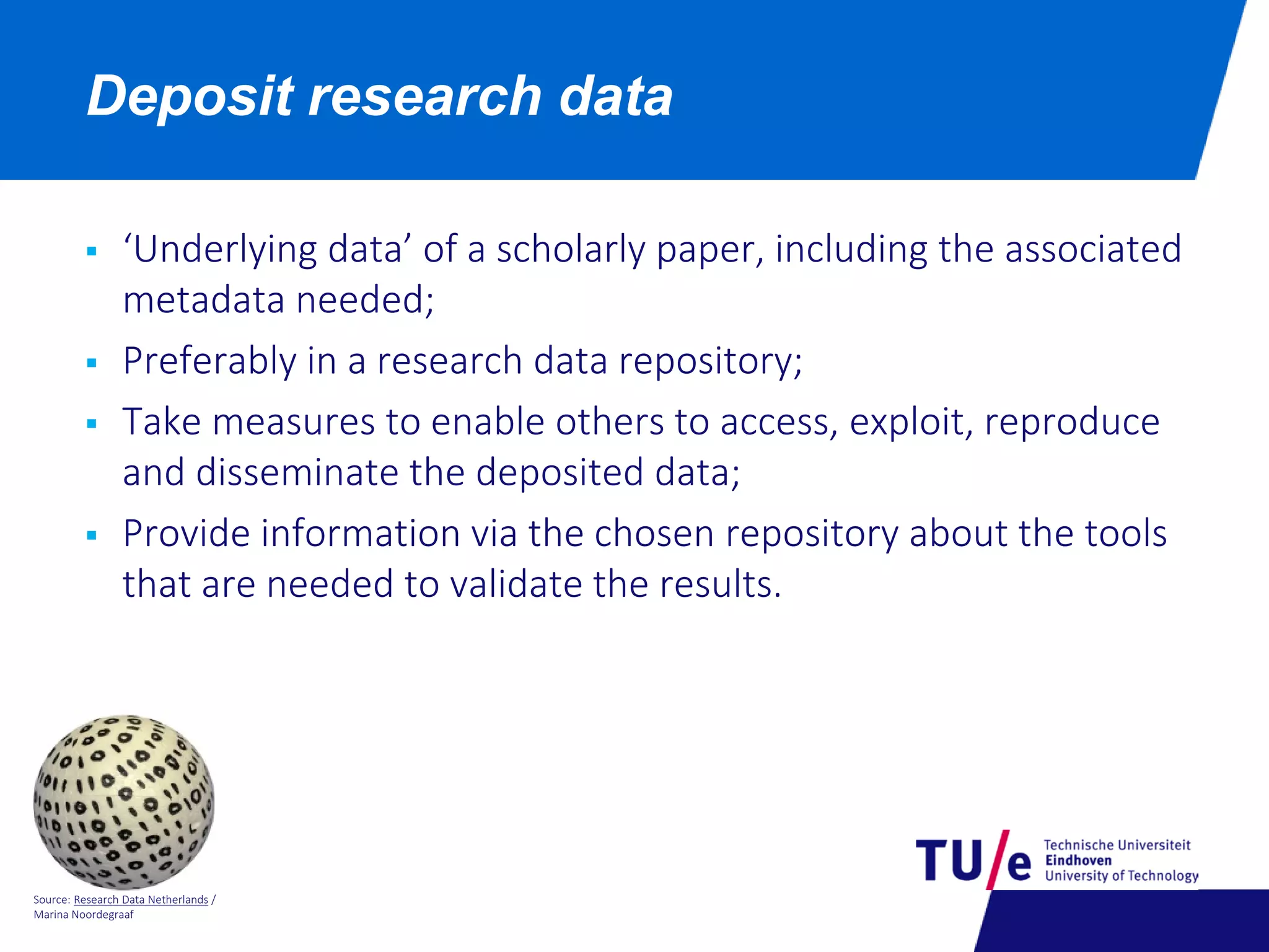 Source: Research Data Netherlands /
Marina Noordegraaf
Deposit research data
 ‘Underlying data’ of a scholarly paper, including the associated
metadata needed;
 Preferably in a research data repository;
 Take measures to enable others to access, exploit, reproduce
and disseminate the deposited data;
 Provide information via the chosen repository about the tools
that are needed to validate the results.
 