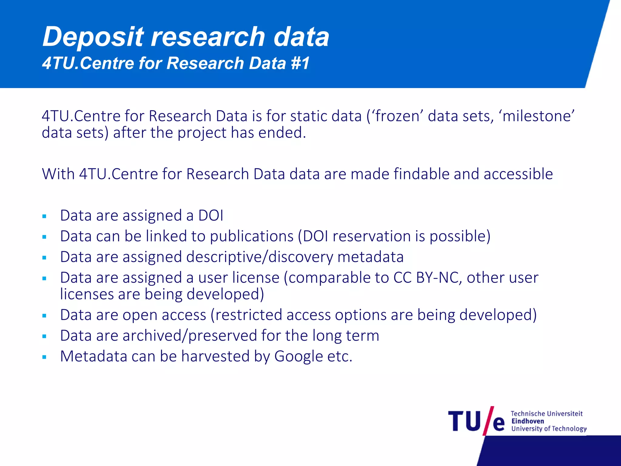 Deposit research data
4TU.Centre for Research Data #1
4TU.Centre for Research Data is for static data (‘frozen’ data sets, ‘milestone’
data sets) after the project has ended.
With 4TU.Centre for Research Data data are made findable and accessible
 Data are assigned a DOI
 Data can be linked to publications (DOI reservation is possible)
 Data are assigned descriptive/discovery metadata
 Data are assigned a user license (comparable to CC BY-NC, other user
licenses are being developed)
 Data are open access (restricted access options are being developed)
 Data are archived/preserved for the long term
 Metadata can be harvested by Google etc.
 