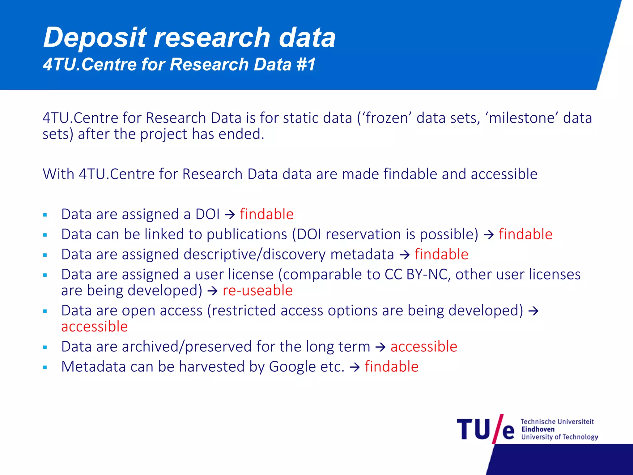 Deposit research data
4TU.Centre for Research Data #1
4TU.Centre for Research Data is for static data (‘frozen’ data sets, ‘milestone’ data
sets) after the project has ended.
With 4TU.Centre for Research Data data are made findable and accessible
 Data are assigned a DOI  findable
 Data can be linked to publications (DOI reservation is possible)  findable
 Data are assigned descriptive/discovery metadata  findable
 Data are assigned a user license (comparable to CC BY-NC, other user licenses
are being developed)  re-useable
 Data are open access (restricted access options are being developed) 
accessible
 Data are archived/preserved for the long term  accessible
 Metadata can be harvested by Google etc.  findable
 