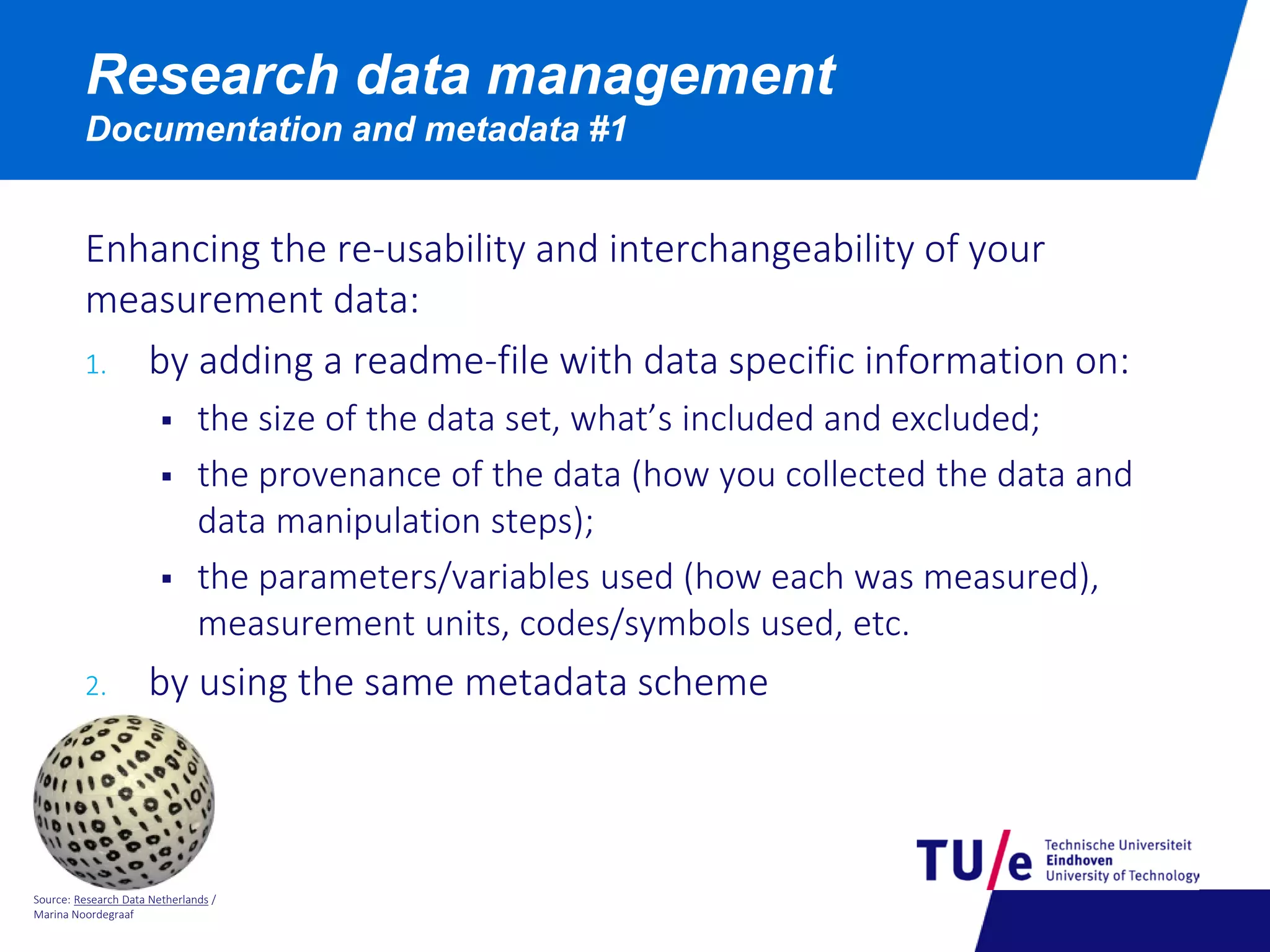 Source: Research Data Netherlands /
Marina Noordegraaf
Research data management
Documentation and metadata #1
Enhancing the re-usability and interchangeability of your
measurement data:
1. by adding a readme-file with data specific information on:
 the size of the data set, what’s included and excluded;
 the provenance of the data (how you collected the data and
data manipulation steps);
 the parameters/variables used (how each was measured),
measurement units, codes/symbols used, etc.
2. by using the same metadata scheme
 