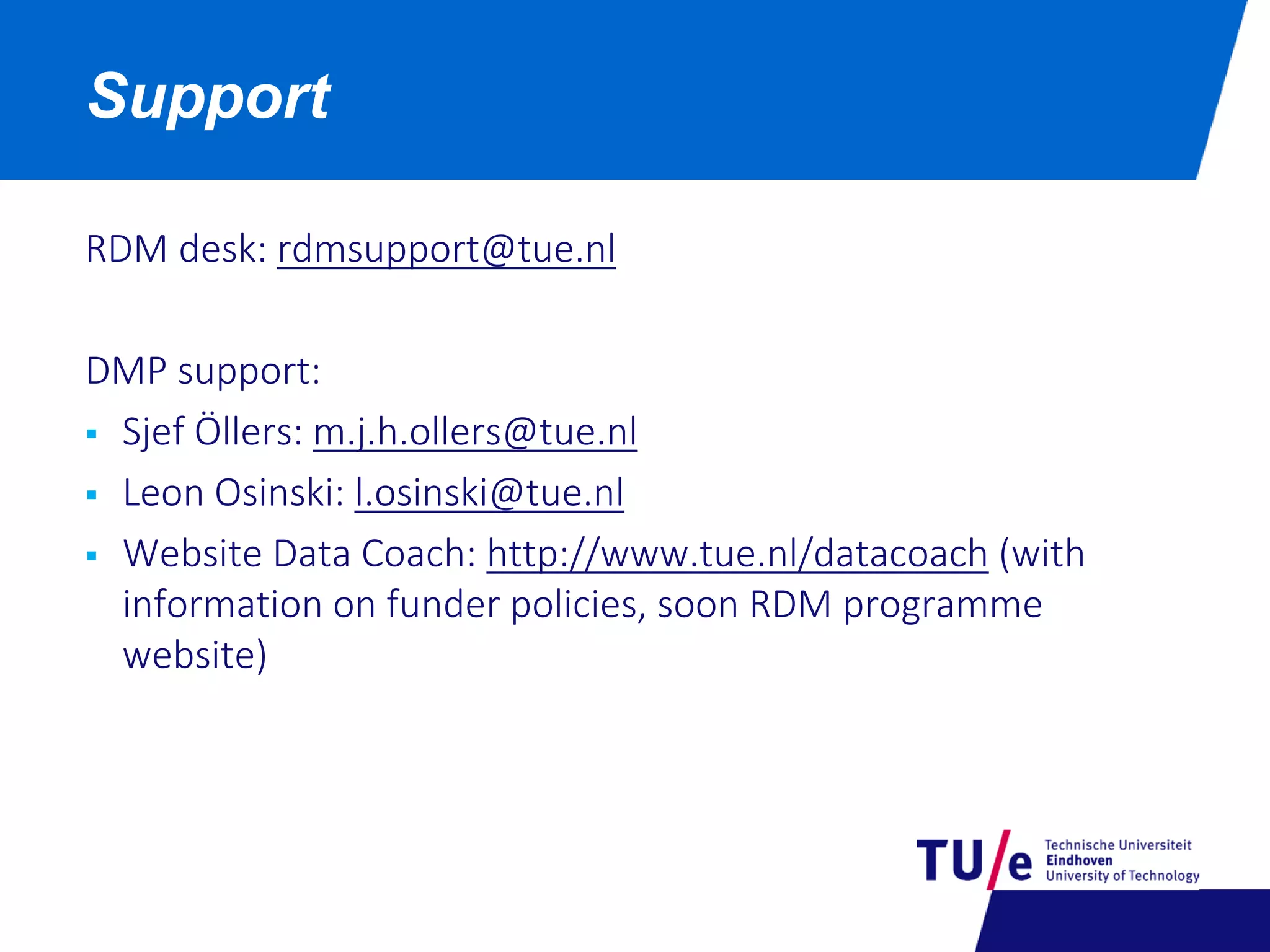 RDM desk: rdmsupport@tue.nl
DMP support:
 Sjef Öllers: m.j.h.ollers@tue.nl
 Leon Osinski: l.osinski@tue.nl
 Website Data Coach: http://www.tue.nl/datacoach (with
information on funder policies, soon RDM programme
website)
Support
 