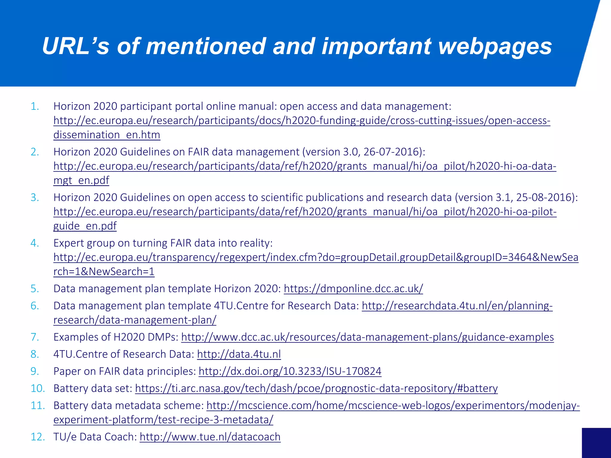 1. Horizon 2020 participant portal online manual: open access and data management:
http://ec.europa.eu/research/participants/docs/h2020-funding-guide/cross-cutting-issues/open-access-
dissemination_en.htm
2. Horizon 2020 Guidelines on FAIR data management (version 3.0, 26-07-2016):
http://ec.europa.eu/research/participants/data/ref/h2020/grants_manual/hi/oa_pilot/h2020-hi-oa-data-
mgt_en.pdf
3. Horizon 2020 Guidelines on open access to scientific publications and research data (version 3.1, 25-08-2016):
http://ec.europa.eu/research/participants/data/ref/h2020/grants_manual/hi/oa_pilot/h2020-hi-oa-pilot-
guide_en.pdf
4. Expert group on turning FAIR data into reality:
http://ec.europa.eu/transparency/regexpert/index.cfm?do=groupDetail.groupDetail&groupID=3464&NewSea
rch=1&NewSearch=1
5. Data management plan template Horizon 2020: https://dmponline.dcc.ac.uk/
6. Data management plan template 4TU.Centre for Research Data: http://researchdata.4tu.nl/en/planning-
research/data-management-plan/
7. Examples of H2020 DMPs: http://www.dcc.ac.uk/resources/data-management-plans/guidance-examples
8. 4TU.Centre of Research Data: http://data.4tu.nl
9. Paper on FAIR data principles: http://dx.doi.org/10.3233/ISU-170824
10. Battery data set: https://ti.arc.nasa.gov/tech/dash/pcoe/prognostic-data-repository/#battery
11. Battery data metadata scheme: http://mcscience.com/home/mcscience-web-logos/experimentors/modenjay-
experiment-platform/test-recipe-3-metadata/
12. TU/e Data Coach: http://www.tue.nl/datacoach
URL’s of mentioned and important webpages
 