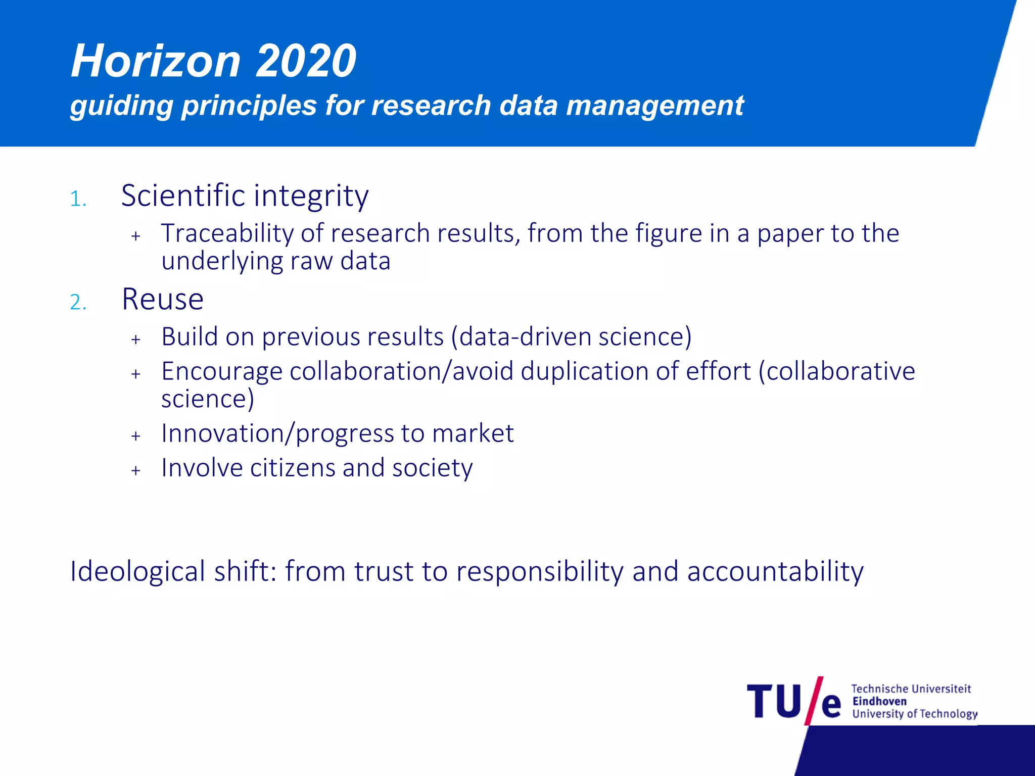 Horizon 2020
guiding principles for research data management
1. Scientific integrity
+ Traceability of research results, from the figure in a paper to the
underlying raw data
2. Reuse
+ Build on previous results (data-driven science)
+ Encourage collaboration/avoid duplication of effort (collaborative
science)
+ Innovation/progress to market
+ Involve citizens and society
Ideological shift: from trust to responsibility and accountability
 