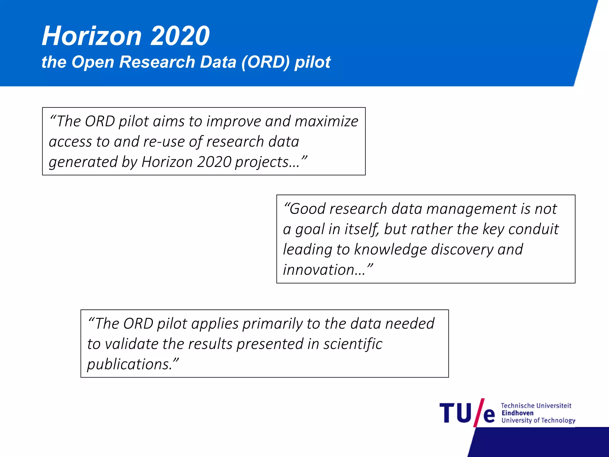 Horizon 2020
the Open Research Data (ORD) pilot
“The ORD pilot aims to improve and maximize
access to and re-use of research data
generated by Horizon 2020 projects…”
“The ORD pilot applies primarily to the data needed
to validate the results presented in scientific
publications.”
“Good research data management is not
a goal in itself, but rather the key conduit
leading to knowledge discovery and
innovation…”
 