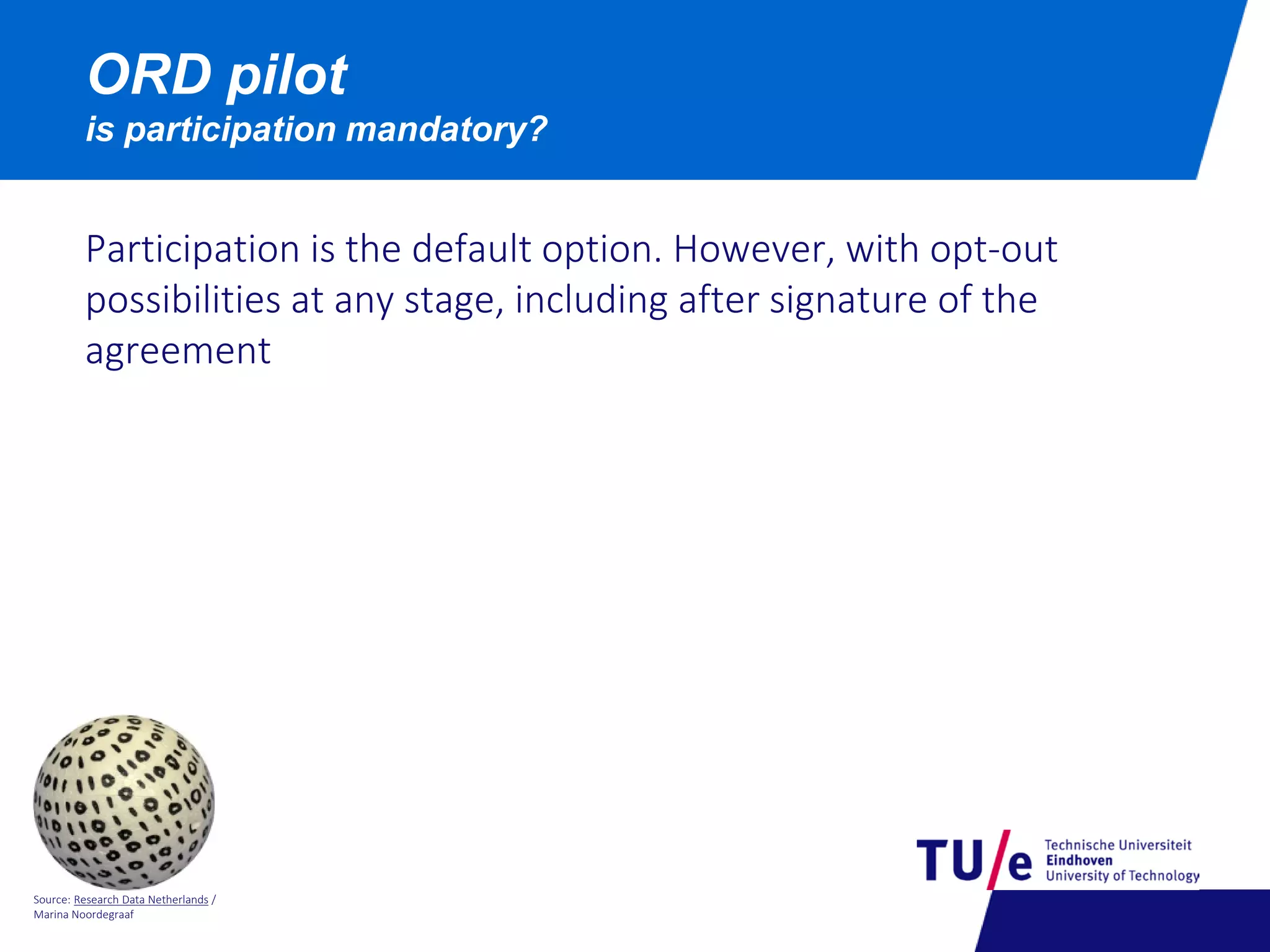 Source: Research Data Netherlands /
Marina Noordegraaf
ORD pilot
is participation mandatory?
Participation is the default option. However, with opt-out
possibilities at any stage, including after signature of the
agreement
 