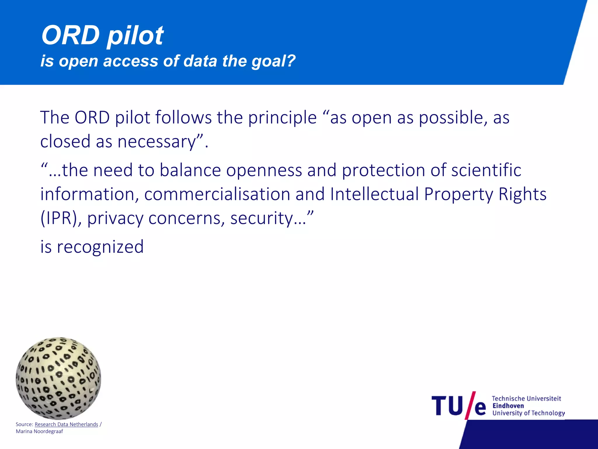 Source: Research Data Netherlands /
Marina Noordegraaf
ORD pilot
is open access of data the goal?
The ORD pilot follows the principle “as open as possible, as
closed as necessary”.
“…the need to balance openness and protection of scientific
information, commercialisation and Intellectual Property Rights
(IPR), privacy concerns, security…”
is recognized
 