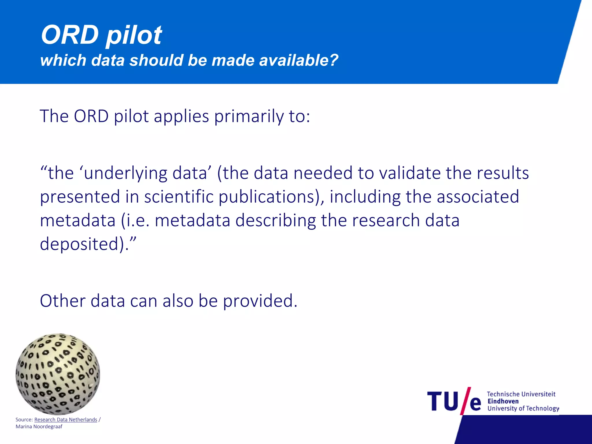 Source: Research Data Netherlands /
Marina Noordegraaf
ORD pilot
which data should be made available?
The ORD pilot applies primarily to:
“the ‘underlying data’ (the data needed to validate the results
presented in scientific publications), including the associated
metadata (i.e. metadata describing the research data
deposited).”
Other data can also be provided.
 