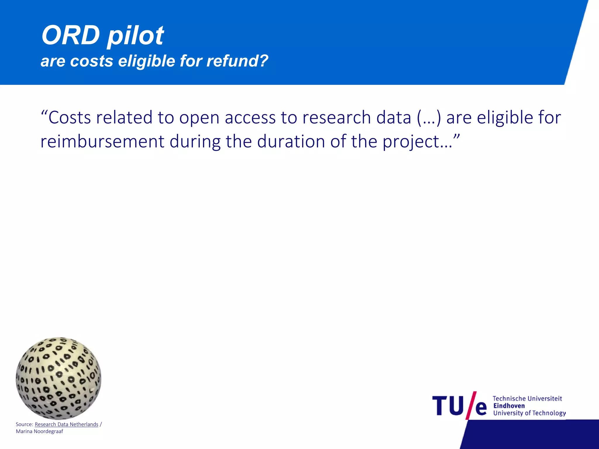 Source: Research Data Netherlands /
Marina Noordegraaf
ORD pilot
are costs eligible for refund?
“Costs related to open access to research data (…) are eligible for
reimbursement during the duration of the project…”
 