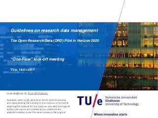 Guidelines on research data management
The Open Research Data (ORD) Pilot in Horizon 2020
“One-Flow” kick-off meeting
TU/e, 18-01-2017
l.osinski@tue.nl, TU/e IEC/Library
Available under CC BY-SA license, which permits copying
and redistributing the material in any medium or format &
adapting the material for any purpose, provided the original
author and source are credited & you distribute the
adapted material under the same license as the original
 