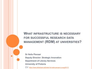 WHAT INFRASTRUCTURE IS NECESSARY
FOR SUCCESSFUL RESEARCH DATA
MANAGEMENT (RDM) AT UNIVERSITIES?
Dr Heila Pienaar
Deputy Di...