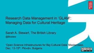 Research Data Management in ‘GLAM’:
Managing Data for Cultural Heritage
Sarah A. Stewart, The British Library
@Biostew
‘Open Science Infrastructures for Big Cultural Data’ Masterclass,
Dec. 13-15th, Plovdiv, Bulgaria
 