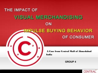 A Case from Central Mall of AhmedabadA Case from Central Mall of Ahmedabad
IndiaIndia
GROUP 4
THE IMPACT OFTHE IMPACT OF
VISUAL MERCHANDISINGVISUAL MERCHANDISING
ONON
IMPULSE BUYING BEHAVIORIMPULSE BUYING BEHAVIOR
OF CONSUMEROF CONSUMER
 