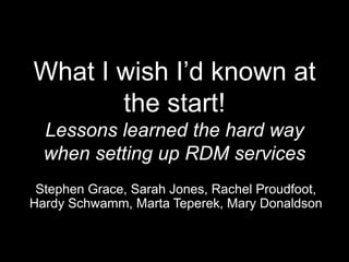 What I wish I’d known at
the start!
Lessons learned the hard way
when setting up RDM services
Stephen Grace, Sarah Jones, Rachel Proudfoot,
Hardy Schwamm, Marta Teperek, Mary Donaldson
 