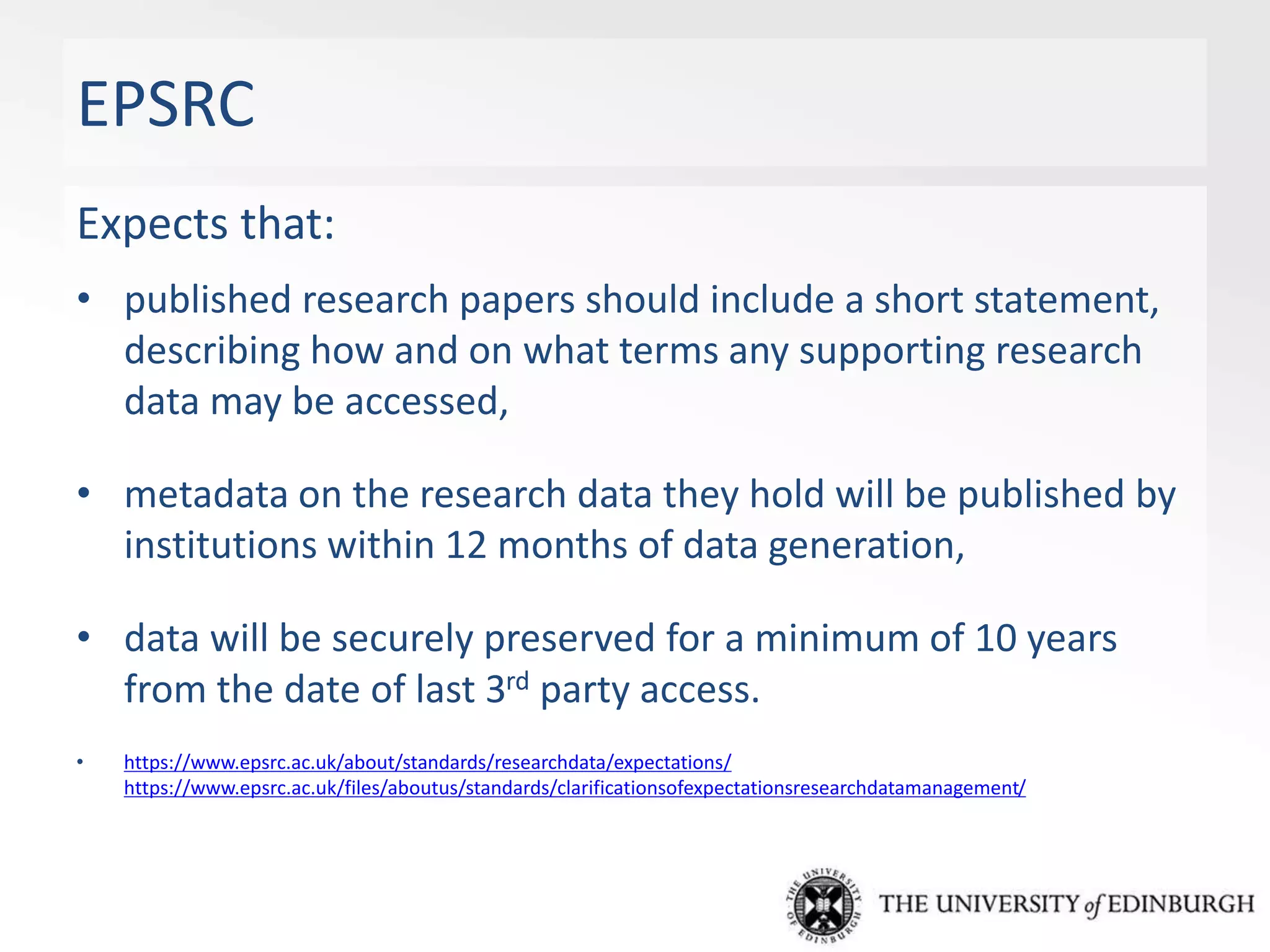 EPSRC
Expects that:
• published research papers should include a short statement,
describing how and on what terms any supporting research
data may be accessed,
• metadata on the research data they hold will be published by
institutions within 12 months of data generation,
• data will be securely preserved for a minimum of 10 years
from the date of last 3rd party access.
• https://www.epsrc.ac.uk/about/standards/researchdata/expectations/
https://www.epsrc.ac.uk/files/aboutus/standards/clarificationsofexpectationsresearchdatamanagement/
 