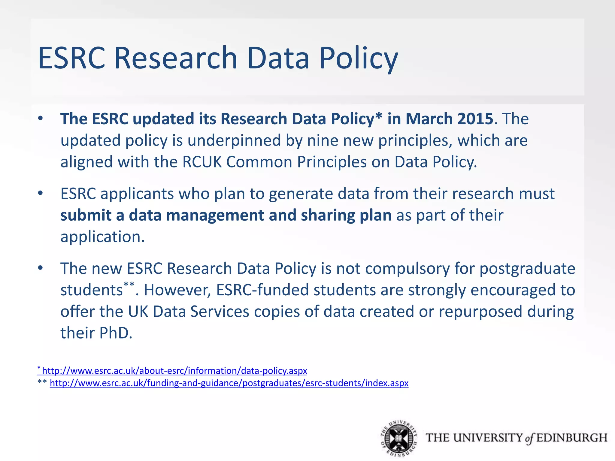 ESRC Research Data Policy
• The ESRC updated its Research Data Policy* in March 2015. The
updated policy is underpinned by nine new principles, which are
aligned with the RCUK Common Principles on Data Policy.
• ESRC applicants who plan to generate data from their research must
submit a data management and sharing plan as part of their
application.
• The new ESRC Research Data Policy is not compulsory for postgraduate
students**. However, ESRC-funded students are strongly encouraged to
offer the UK Data Services copies of data created or repurposed during
their PhD.
* http://www.esrc.ac.uk/about-esrc/information/data-policy.aspx
** http://www.esrc.ac.uk/funding-and-guidance/postgraduates/esrc-students/index.aspx
 