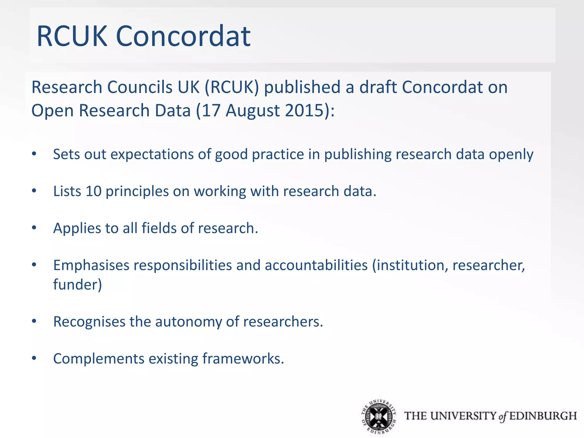 RCUK Concordat
Research Councils UK (RCUK) published a draft Concordat on
Open Research Data (17 August 2015):
• Sets out expectations of good practice in publishing research data openly
• Lists 10 principles on working with research data.
• Applies to all fields of research.
• Emphasises responsibilities and accountabilities (institution, researcher,
funder)
• Recognises the autonomy of researchers.
• Complements existing frameworks.
 