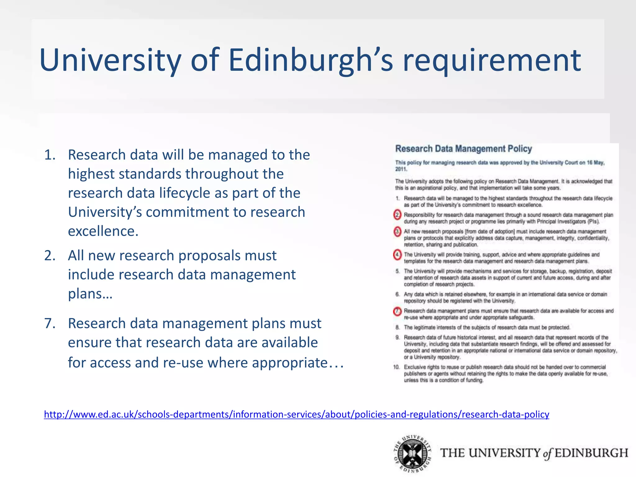 University of Edinburgh’s requirement
1. Research data will be managed to the
highest standards throughout the
research data lifecycle as part of the
University’s commitment to research
excellence.
2. All new research proposals must
include research data management
plans…
7. Research data management plans must
ensure that research data are available
for access and re-use where appropriate…
http://www.ed.ac.uk/schools-departments/information-services/about/policies-and-regulations/research-data-policy
 
