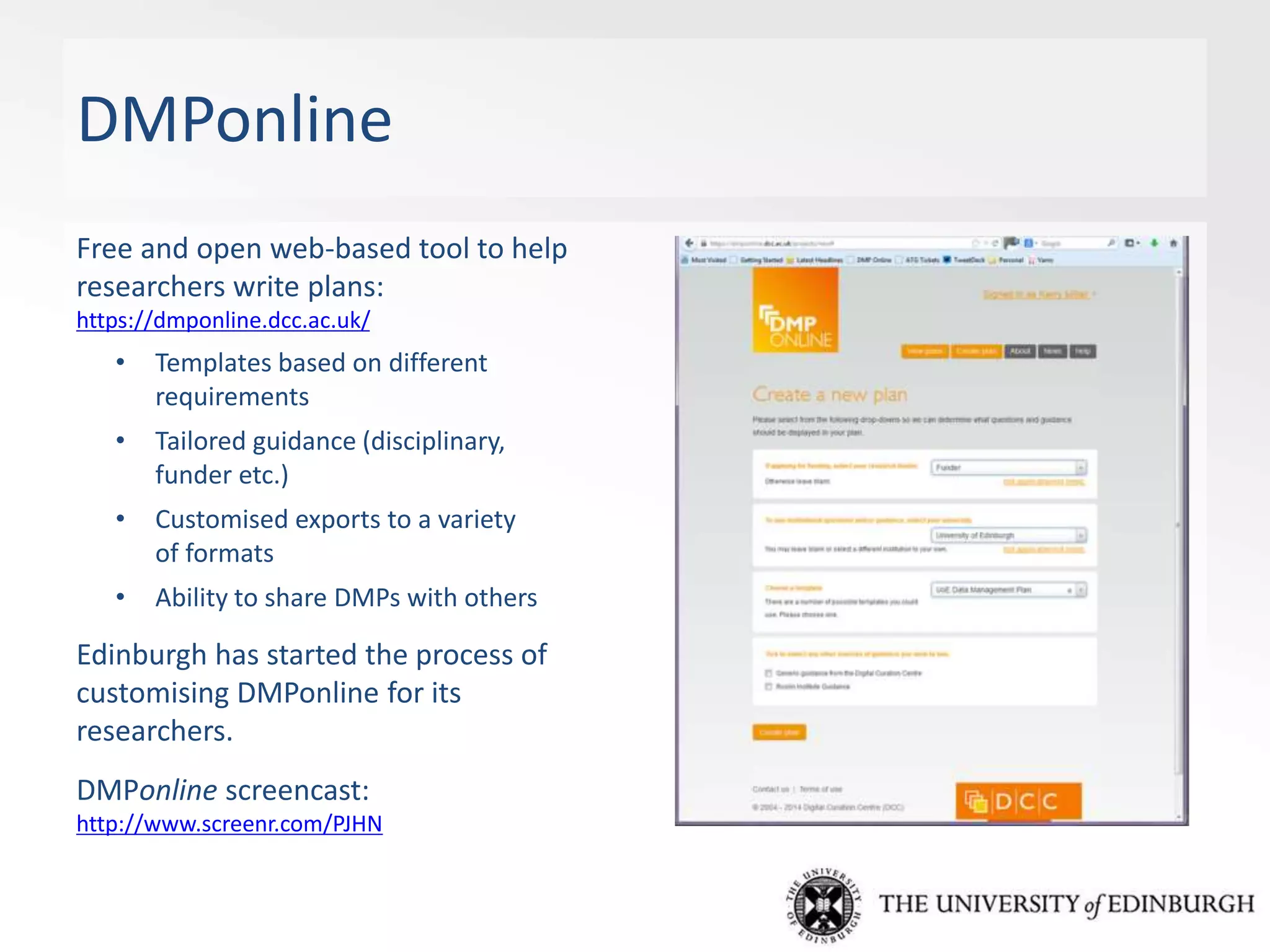 DMPonline
Free and open web-based tool to help
researchers write plans:
https://dmponline.dcc.ac.uk/
• Templates based on different
requirements
• Tailored guidance (disciplinary,
funder etc.)
• Customised exports to a variety
of formats
• Ability to share DMPs with others
Edinburgh has started the process of
customising DMPonline for its
researchers.
DMPonline screencast:
http://www.screenr.com/PJHN
 