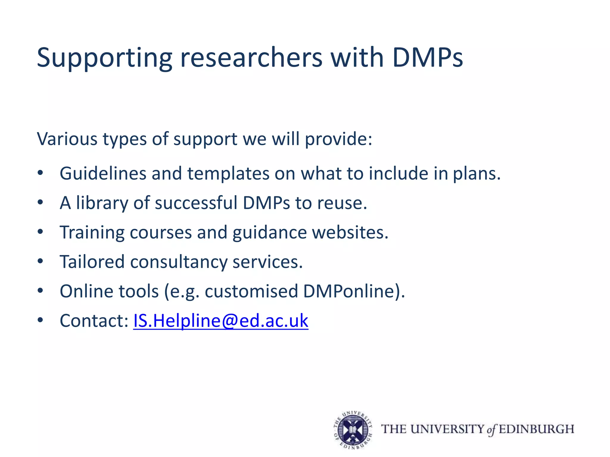 Supporting researchers with DMPs
Various types of support we will provide:
• Guidelines and templates on what to include in plans.
• A library of successful DMPs to reuse.
• Training courses and guidance websites.
• Tailored consultancy services.
• Online tools (e.g. customised DMPonline).
• Contact: IS.Helpline@ed.ac.uk
 