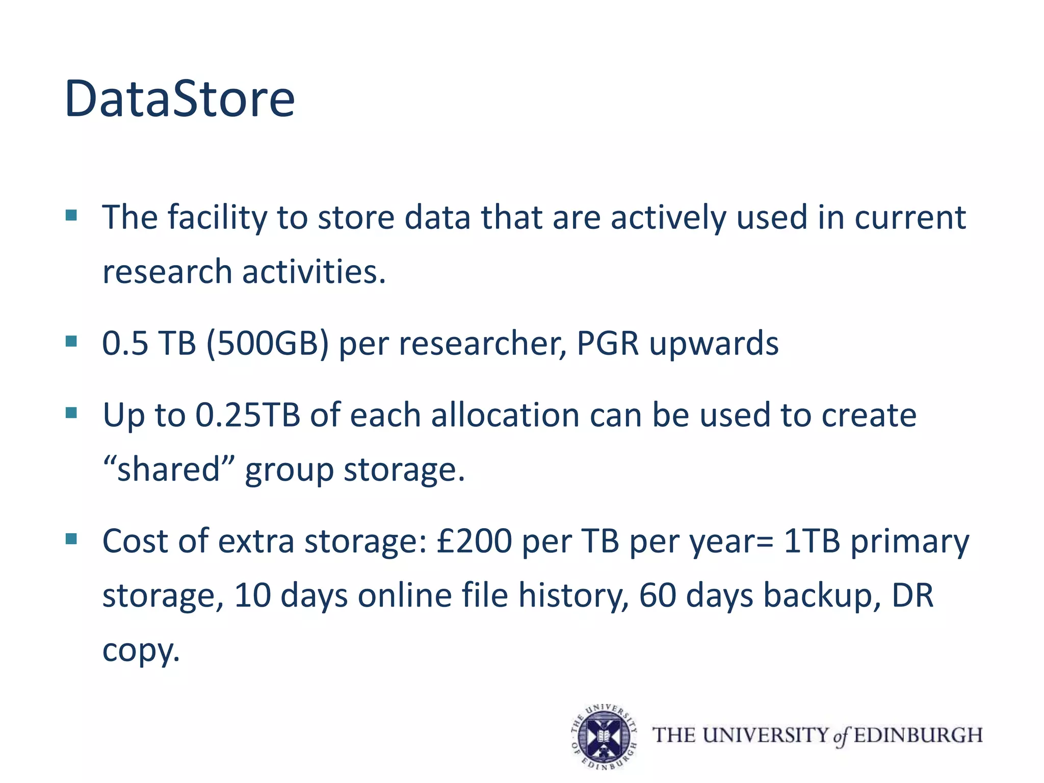 DataStore
 The facility to store data that are actively used in current
research activities.
 0.5 TB (500GB) per researcher, PGR upwards
 Up to 0.25TB of each allocation can be used to create
“shared” group storage.
 Cost of extra storage: £200 per TB per year= 1TB primary
storage, 10 days online file history, 60 days backup, DR
copy.
 