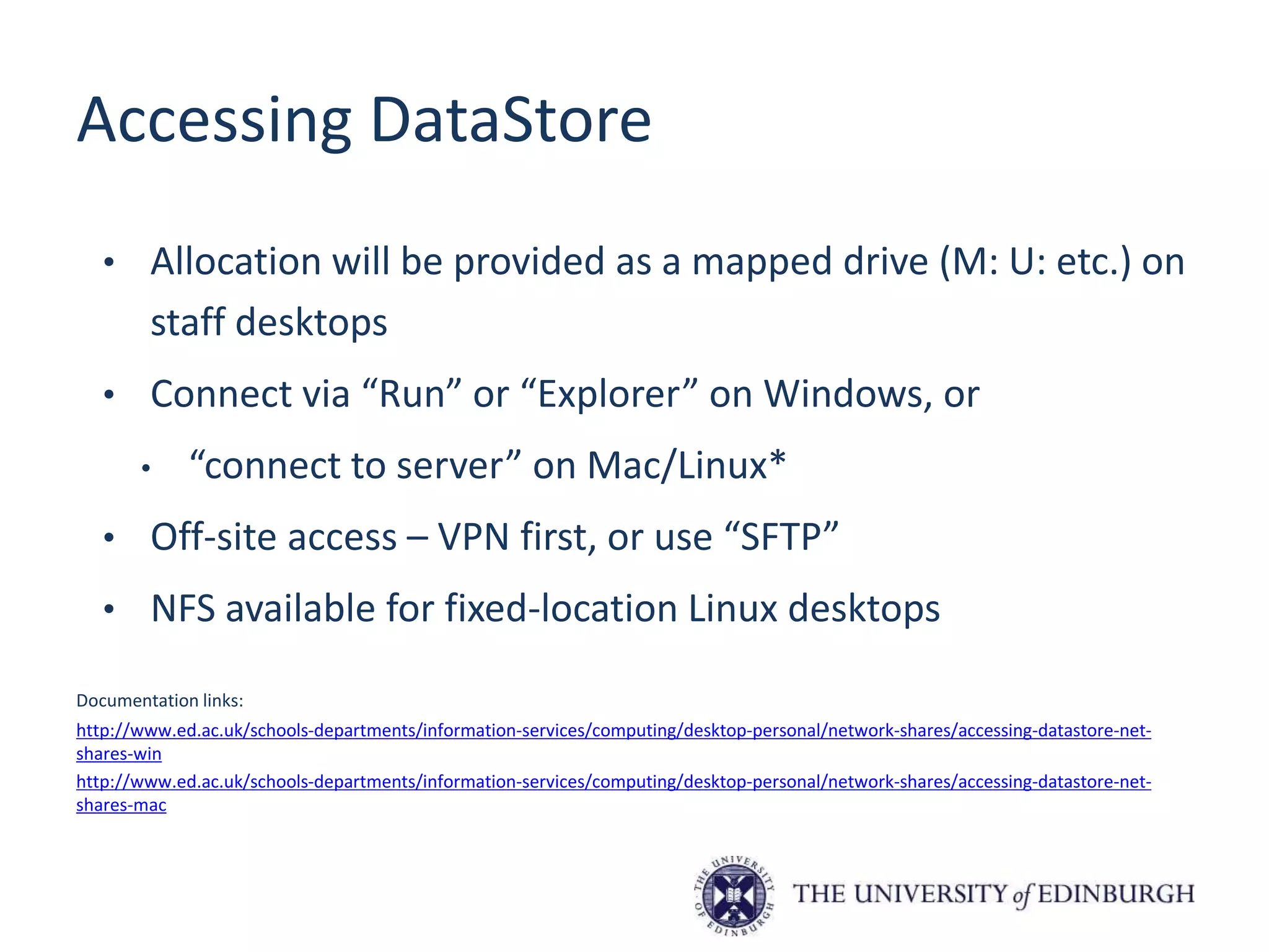 Accessing DataStore
• Allocation will be provided as a mapped drive (M: U: etc.) on
staff desktops
• Connect via “Run” or “Explorer” on Windows, or
• “connect to server” on Mac/Linux*
• Off-site access – VPN first, or use “SFTP”
• NFS available for fixed-location Linux desktops
Documentation links:
http://www.ed.ac.uk/schools-departments/information-services/computing/desktop-personal/network-shares/accessing-datastore-net-
shares-win
http://www.ed.ac.uk/schools-departments/information-services/computing/desktop-personal/network-shares/accessing-datastore-net-
shares-mac
 