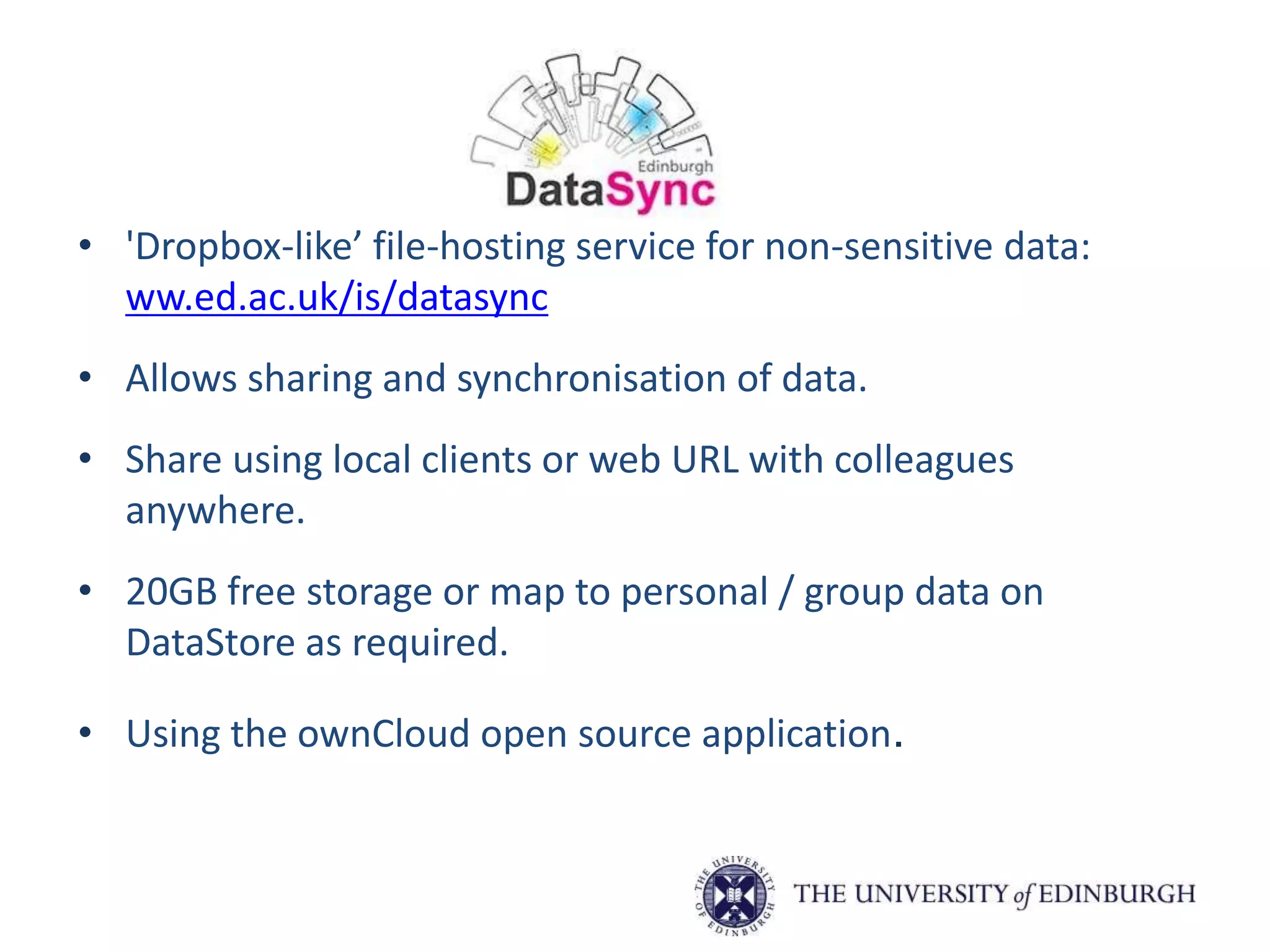 • 'Dropbox-like’ file-hosting service for non-sensitive data:
ww.ed.ac.uk/is/datasync
• Allows sharing and synchronisation of data.
• Share using local clients or web URL with colleagues
anywhere.
• 20GB free storage or map to personal / group data on
DataStore as required.
• Using the ownCloud open source application.
 