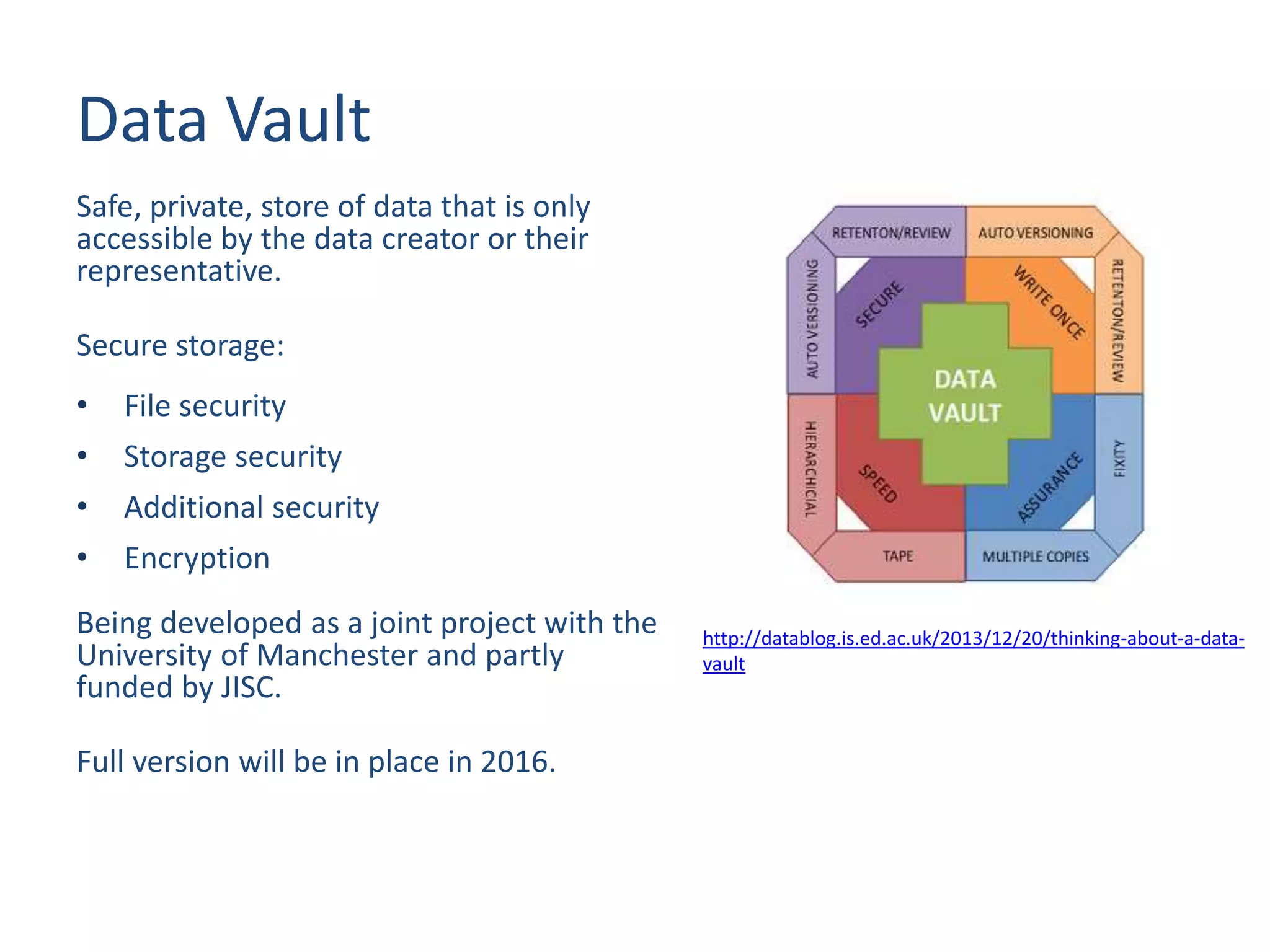 Data Vault
Safe, private, store of data that is only
accessible by the data creator or their
representative.
Secure storage:
• File security
• Storage security
• Additional security
• Encryption
Being developed as a joint project with the
University of Manchester and partly
funded by JISC.
Full version will be in place in 2016.
http://datablog.is.ed.ac.uk/2013/12/20/thinking-about-a-data-
vault
 