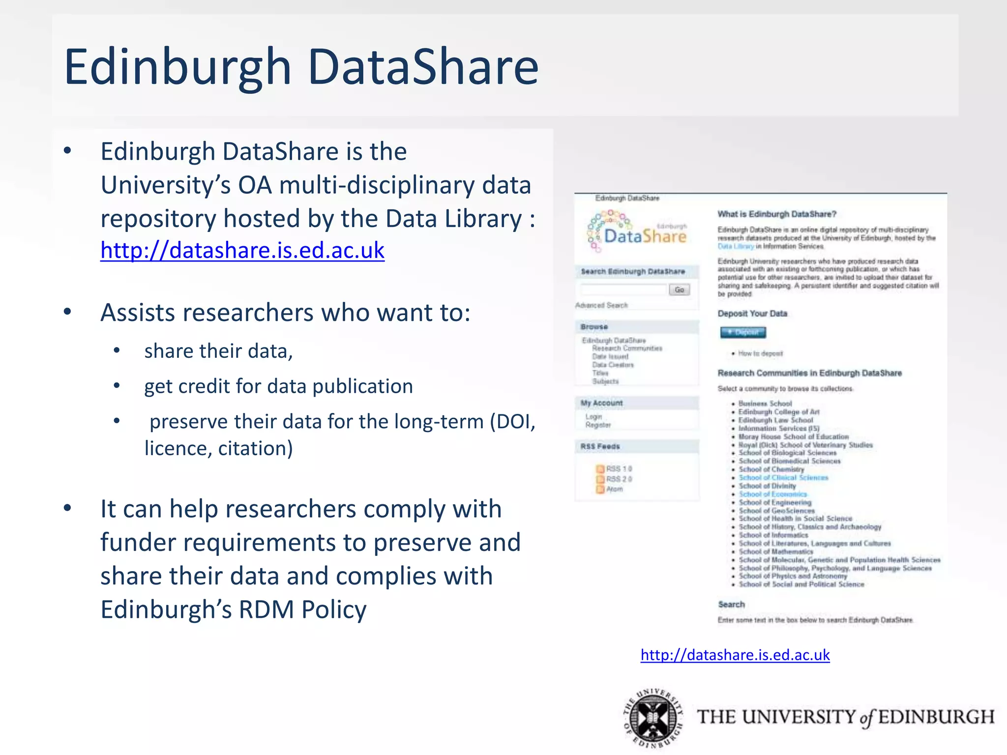 Edinburgh DataShare
• Edinburgh DataShare is the
University’s OA multi-disciplinary data
repository hosted by the Data Library :
http://datashare.is.ed.ac.uk
• Assists researchers who want to:
• share their data,
• get credit for data publication
• preserve their data for the long-term (DOI,
licence, citation)
• It can help researchers comply with
funder requirements to preserve and
share their data and complies with
Edinburgh’s RDM Policy
http://datashare.is.ed.ac.uk
 