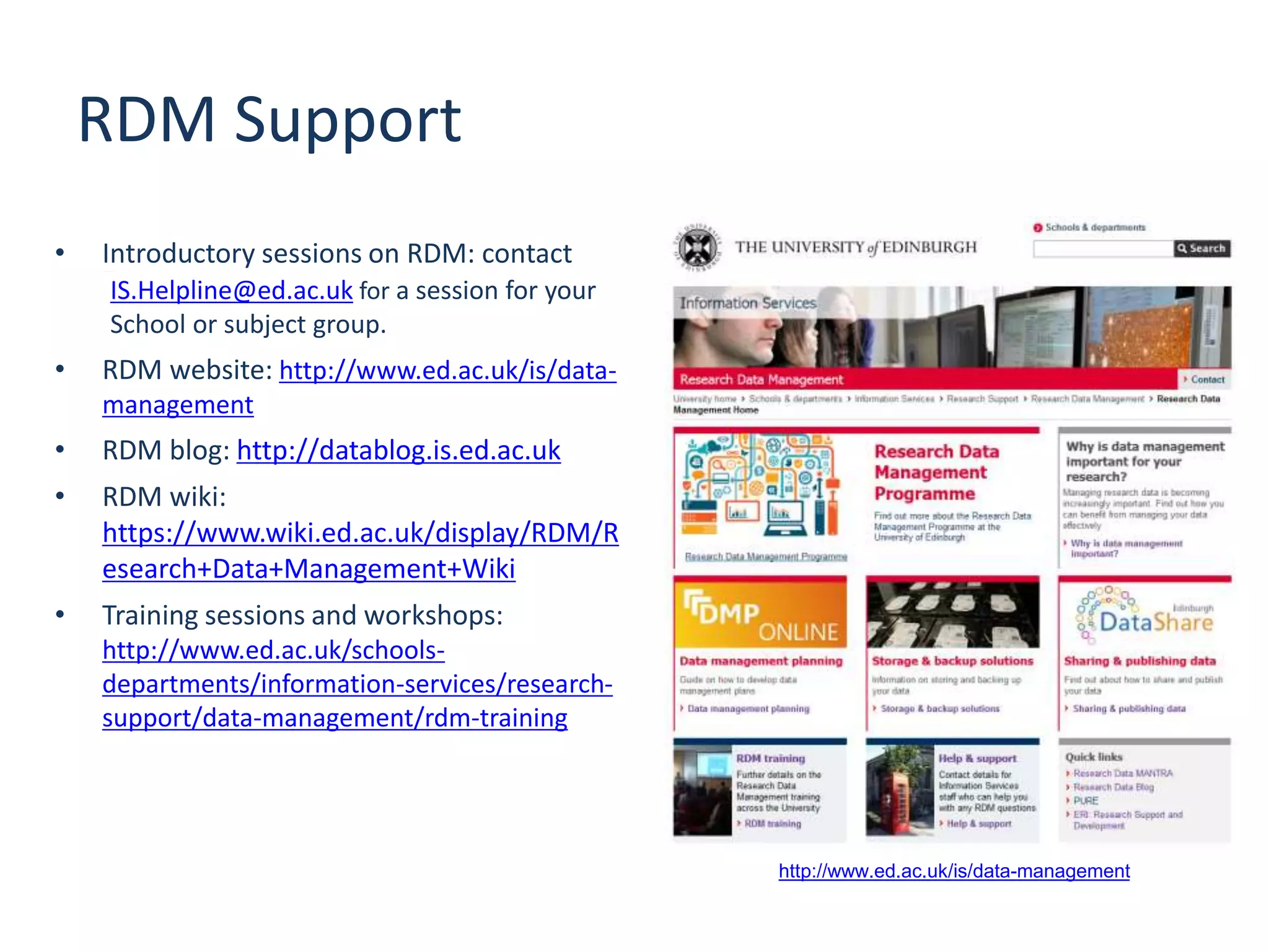 RDM Support
• Introductory sessions on RDM: contactis.helpline@ed.ac.uk
IS.Helpline@ed.ac.uk for a session for your
School or subject group.
• RDM website: http://www.ed.ac.uk/is/data-
management
• RDM blog: http://datablog.is.ed.ac.uk
• RDM wiki:
https://www.wiki.ed.ac.uk/display/RDM/R
esearch+Data+Management+Wiki
• Training sessions and workshops:
http://www.ed.ac.uk/schools-
departments/information-services/research-
support/data-management/rdm-training
http://www.ed.ac.uk/is/data-management
 