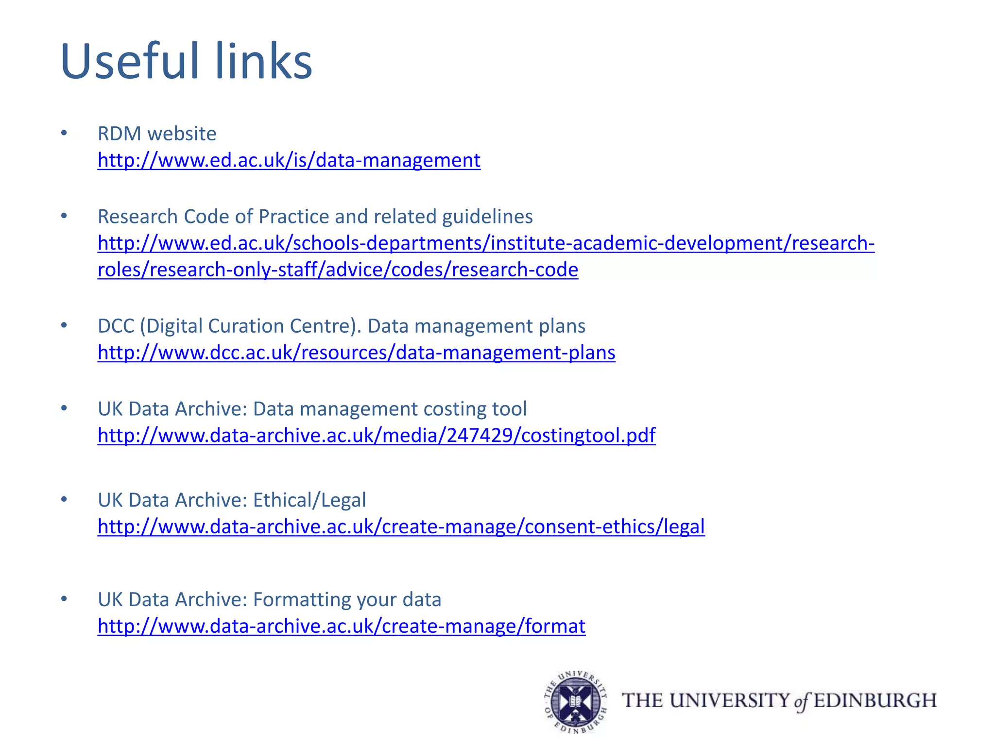 Useful links
• RDM website
http://www.ed.ac.uk/is/data-management
• Research Code of Practice and related guidelines
http://www.ed.ac.uk/schools-departments/institute-academic-development/research-
roles/research-only-staff/advice/codes/research-code
• DCC (Digital Curation Centre). Data management plans
http://www.dcc.ac.uk/resources/data-management-plans
• UK Data Archive: Data management costing tool
http://www.data-archive.ac.uk/media/247429/costingtool.pdf
• UK Data Archive: Ethical/Legal
http://www.data-archive.ac.uk/create-manage/consent-ethics/legal
• UK Data Archive: Formatting your data
http://www.data-archive.ac.uk/create-manage/format
 