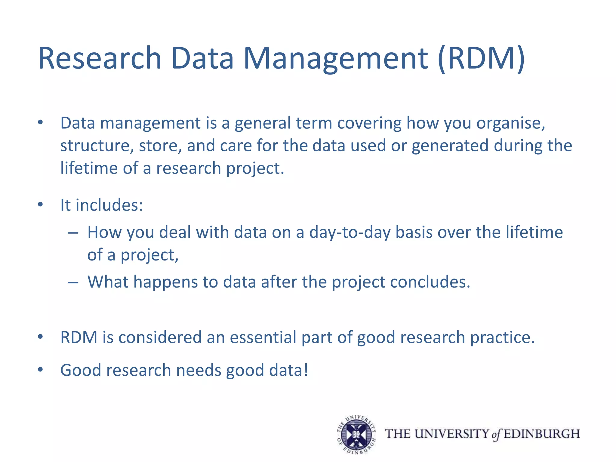 Research Data Management (RDM)
• Data management is a general term covering how you organise,
structure, store, and care for the data used or generated during the
lifetime of a research project.
• It includes:
– How you deal with data on a day-to-day basis over the lifetime
of a project,
– What happens to data after the project concludes.
• RDM is considered an essential part of good research practice.
• Good research needs good data!
 