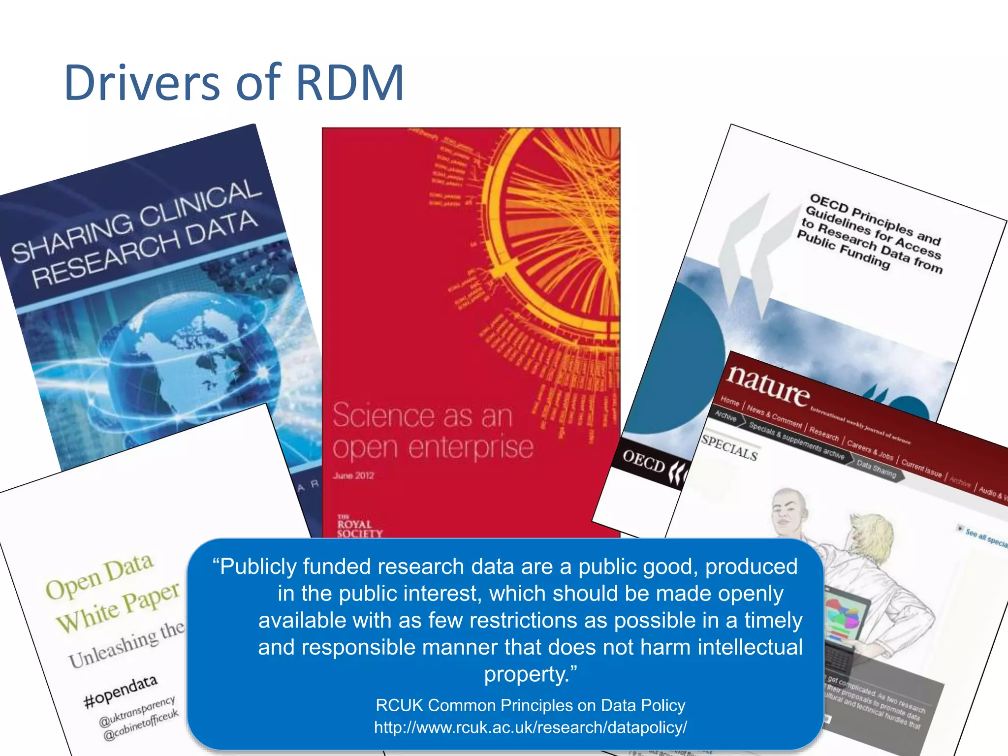 Drivers of RDM
“Publicly funded research data are a public good, produced
in the public interest, which should be made openly
available with as few restrictions as possible in a timely
and responsible manner that does not harm intellectual
property.”
RCUK Common Principles on Data Policy
http://www.rcuk.ac.uk/research/datapolicy/
 