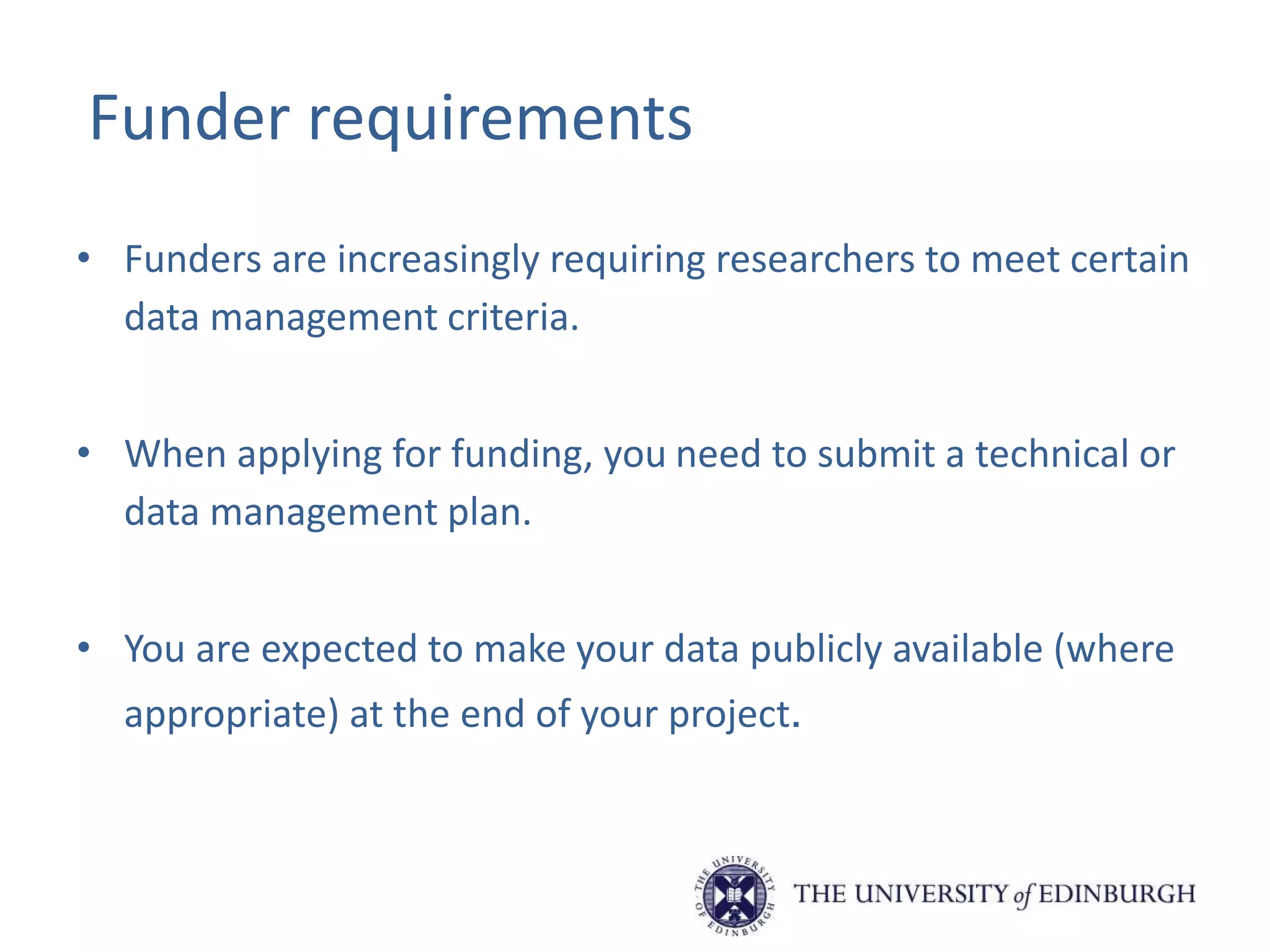 Funder requirements
• Funders are increasingly requiring researchers to meet certain
data management criteria.
• When applying for funding, you need to submit a technical or
data management plan.
• You are expected to make your data publicly available (where
appropriate) at the end of your project.
 