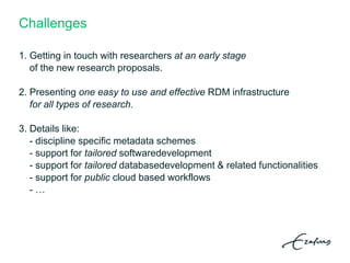 Challenges
1. Getting in touch with researchers at an early stage
of the new research proposals.
2. Presenting one easy to use and effective RDM infrastructure
for all types of research.
3. Details like:
- discipline specific metadata schemes
- support for tailored softwaredevelopment
- support for tailored databasedevelopment & related functionalities
- support for public cloud based workflows
- …
 
