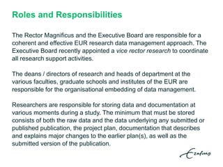 Roles and Responsibilities
The Rector Magnificus and the Executive Board are responsible for a
coherent and effective EUR research data management approach. The
Executive Board recently appointed a vice rector research to coordinate
all research support activities.
The deans / directors of research and heads of department at the
various faculties, graduate schools and institutes of the EUR are
responsible for the organisational embedding of data management.
Researchers are responsible for storing data and documentation at
various moments during a study. The minimum that must be stored
consists of both the raw data and the data underlying any submitted or
published publication, the project plan, documentation that describes
and explains major changes to the earlier plan(s), as well as the
submitted version of the publication.
 