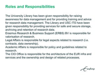 Roles and Responsibilities
The University Library has been given responsibility for raising
awareness for data management and for providing training and advice
for research data management. The Library and USC ITS have been
given responsibility for providing services for safe and secure storage,
archiving and retention of research data.
Erasmus Research & Business Support (ERBS) BV is responsible for
valorisation of research.
Legal Affairs is responsible for legal aspects related to research (i.e.
contracts, data ownership).
Academic Affairs is responsible for policy and guidelines related to
research.
The CIO Office is responsible for the architecture of the EUR infra and
services and the ownership and design of related processes.
 