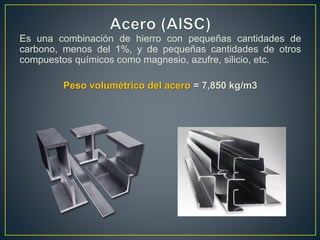 Es una combinación de hierro con pequeñas cantidades de
carbono, menos del 1%, y de pequeñas cantidades de otros
compuestos químicos como magnesio, azufre, silicio, etc.
Peso volumétrico del acero = 7,850 kg/m3
 