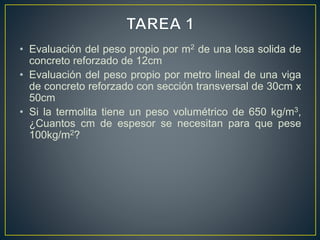 • Evaluación del peso propio por m2 de una losa solida de
concreto reforzado de 12cm
• Evaluación del peso propio por metro lineal de una viga
de concreto reforzado con sección transversal de 30cm x
50cm
• Si la termolita tiene un peso volumétrico de 650 kg/m3,
¿Cuantos cm de espesor se necesitan para que pese
100kg/m2?
 