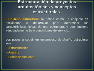 El diseño estructural se define como un conjunto de
actividades a desarrollar para determinar las
características físicas de una estructura, y que funcione
adecuadamente bajo condiciones de servicio.
Los pasos a seguir en un proceso de diseño estructural
son:
.- Estructuración
.- Análisis
.- Dimensionamiento.
 