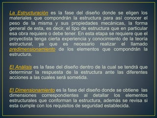 La Estructuración es la fase del diseño donde se eligen los
materiales que compondrán la estructura para así conocer el
peso de la misma y sus propiedades mecánicas, la forma
general de esta, es decir, el tipo de estructura que en particular
esa obra requiere o debe tener. En esta etapa se requiere que el
proyectista tenga cierta experiencia y conocimiento de la teoría
estructural, ya que es necesario realizar el llamado
predimensionamiento de los elementos que compondrán la
estructura.
El Análisis es la fase del diseño dentro de la cual se tendrá que
determinar la respuesta de la estructura ante las diferentes
acciones a las cuales será sometida.
El Dimensionamiento es la fase del diseño donde se obtiene las
dimensiones correspondientes al detallar los elementos
estructurales que conforman la estructura, además se revisa si
esta cumple con los requisitos de seguridad establecida.
 