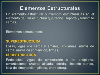 Un elemento estructural o miembro estructural es aquel
elemento de una estructura que recibe, soporta y transmite
cargas.
Elementos estructurales:
SUPERESTRUCTURA
Losas, vigas (de carga y amarre), columnas, muros de
carga, muros de contención, firmes.
SUBESTRUCTURA
Pedestales, vigas de cimentación o de desplante,
cimentaciones (zapata aislada, corrida, cimiento corrido,
losa de cimentación, pilotes, entre otros).
 