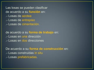 Las losas se pueden clasificar
de acuerdo a su función en:
.- Losas de azotea
.- Losas de entrepiso
.- Losas de cimentación.
de acuerdo a su forma de trabajo en:
.- Losas en una dirección
.- Losas en dos direcciones
De acuerdo a su forma de construcción en:
.- Losas construidas in situ
.- Losas prefabricadas.
 
