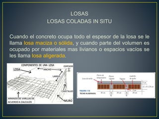 LOSAS
LOSAS COLADAS IN SITU
Cuando el concreto ocupa todo el espesor de la losa se le
llama losa maciza o sólida, y cuando parte del volumen es
ocupado por materiales mas livianos o espacios vacíos se
les llama losa aligerada.
 
