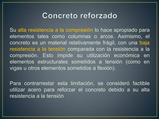 Su alta resistencia a la compresión lo hace apropiado para
elementos tales como columnas o arcos. Asimismo, el
concreto es un material relativamente frágil, con una baja
resistencia a la tensión comparada con la resistencia a la
compresión. Esto impide su utilización económica en
elementos estructurales sometidos a tensión (como en
vigas u otros elementos sometidos a flexión).
Para contrarrestar esta limitación, se consideró factible
utilizar acero para reforzar el concreto debido a su alta
resistencia a la tensión
 