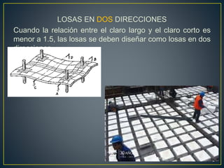 LOSAS EN DOS DIRECCIONES
Cuando la relación entre el claro largo y el claro corto es
menor a 1.5, las losas se deben diseñar como losas en dos
direcciones.
 